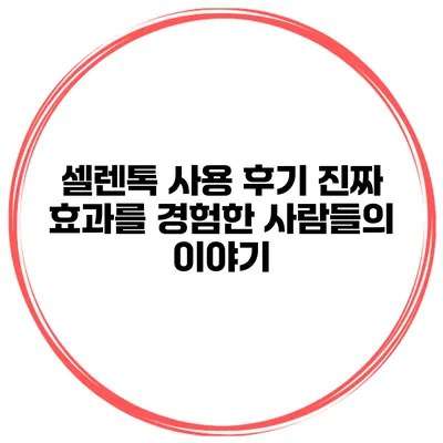 셀렌톡 사용 후기 진짜 효과를 경험한 사람들의 이야기