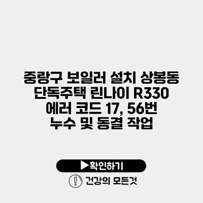 중랑구 보일러 설치 상봉동 단독주택 린나이 R330 에러 코드 17, 56번 누수 및 동결 작업